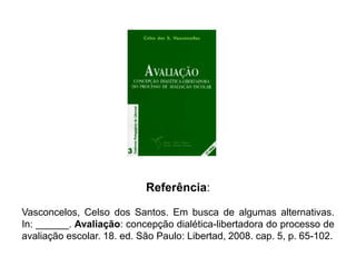 Referência:
Vasconcelos, Celso dos Santos. Em busca de algumas alternativas.
In: ______. Avaliação: concepção dialética-libertadora do processo de
avaliação escolar. 18. ed. São Paulo: Libertad, 2008. cap. 5, p. 65-102.
 