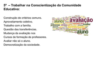 5ª – Trabalhar na Conscientização da Comunidade
Educativa:
Construção de critérios comuns.
Aproveitamento coletivo.
Trabalho com a família.
Questão das transferências.
Mudança da avaliação nos
Cursos de formação de professores.
Avaliar não só o aluno.
Democratização da sociedade.
 