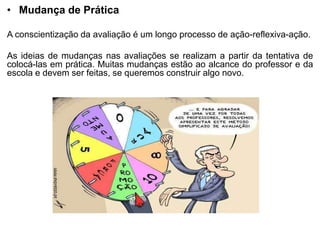 • Mudança de Prática
A conscientização da avaliação é um longo processo de ação-reflexiva-ação.
As ideias de mudanças nas avaliações se realizam a partir da tentativa de
colocá-las em prática. Muitas mudanças estão ao alcance do professor e da
escola e devem ser feitas, se queremos construir algo novo.
 