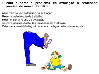 • Para superar o problema da avaliação o professor
precisa, de uma autocrítica:
Abrir mão do uso autoritário da avaliação.
Rever a metodologia de trabalho.
Redimensionar o uso da avaliação.
Alterar a postura diante dos resultados da avaliação.
Criar nova mentalidade junto a alunos, colegas, educadores e pais.
 