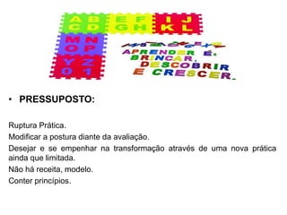 • PRESSUPOSTO:
Ruptura Prática.
Modificar a postura diante da avaliação.
Desejar e se empenhar na transformação através de uma nova prática
ainda que limitada.
Não há receita, modelo.
Conter princípios.
 