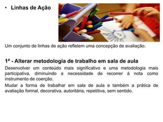• Linhas de Ação
Um conjunto de linhas de ação refletem uma concepção de avaliação.
1ª - Alterar metodologia de trabalho em sala de aula
Desenvolver um conteúdo mais significativo e uma metodologia mais
participativa, diminuindo a necessidade de recorrer á nota como
instrumento de coerção.
Mudar a forma de trabalhar em sala de aula e também a prática de
avaliação formal, decorativa, autoritária, repetitiva, sem sentido.
 