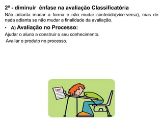 2ª - diminuir ênfase na avaliação Classificatória
Não adianta mudar a forma e não mudar conteúdo(vice-versa), mas de
nada adianta se não mudar a finalidade da avaliação.
• A) Avaliação no Processo:
Ajudar o aluno a construir o seu conhecimento.
Avaliar o produto no processo.
 