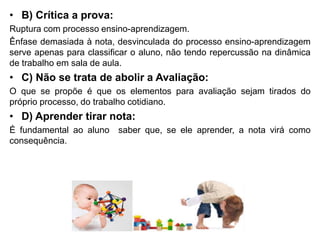 • B) Crítica a prova:
Ruptura com processo ensino-aprendizagem.
Ênfase demasiada à nota, desvinculada do processo ensino-aprendizagem
serve apenas para classificar o aluno, não tendo repercussão na dinâmica
de trabalho em sala de aula.
• C) Não se trata de abolir a Avaliação:
O que se propõe é que os elementos para avaliação sejam tirados do
próprio processo, do trabalho cotidiano.
• D) Aprender tirar nota:
É fundamental ao aluno saber que, se ele aprender, a nota virá como
consequência.
 