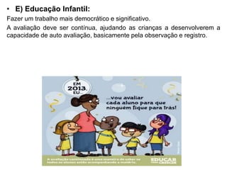 • E) Educação Infantil:
Fazer um trabalho mais democrático e significativo.
A avaliação deve ser contínua, ajudando as crianças a desenvolverem a
capacidade de auto avaliação, basicamente pela observação e registro.
 