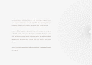 Fundada em agosto de 2005, a Adcomm® Brasil comunicação integrada nasceu
com a proposta de oferecer ao mercado um portfolio de serviços integrados que
possibilitem todo e qualquer comércio de competir neste acirrado mercado.
A Adcomm® Brasil surgiu com o propósito inicial de oferecer apenas o serviço de
publicidade, porém, com o passar do tempo, a necessidade de integrar outras
áreas da comunicação para facilitar o processo dentro das empresas-clientes
agregou outros serviços da área, trazendo ainda mais benefício para nossos
clientes.
Se você quer saber o que podemos fazer por sua empresa, é só entrar em contato
com a gente.
 