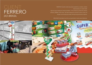 CLIENT
FERRERO
DO BRASIL
OBJETIVO: fomentar vendas de produtos específicos, e também, estreitar
relacionamento com stake holder.
Algumas peças criadas para a Ferrero do Brasil :: Tic Tac, Kinder Joy, Kinder Ovo, Rocher,
Collection, Raffaello, entre outras.:: são direcionadas para comunicar no pdv, e outras, em
atender os promotores de vendas, servindo de suporte para os mesmos.
RESULTADO: Identidade visual forte, acompanhada em cada material elaborado.
 