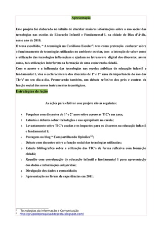 Apresentação


Esse projeto foi elaborado no intuíto de elucidar maiores informações sobre o uso social das
tecnologias nas escolas de Educação Infantil e Fundamental I, na cidade de Dias d'Ávila,
nesse ano de 2010.
O tema escolhido, “ A tecnologia no Cotidiano Escolar”, tem como pretenção conhecer sobre
o funcionamento de tecnologias utilizadas no ambiente escolar, com a intenção de saber como
a utilização das tecnologias influenciam e ajudam no letramento digital dos discentes; assim
como, tais utilizações interferem na formação de uma consciencia cidadã.
Com o acesso e a influencia das tecnologias nas escolas públicas de educação infantil e
fundamental I, visa o esclarecimento dos discentes de 1º e 2° anos da importancia do uso das
TIc's1 no seu dia-a-dia. Promovendo também, um debate reflexivo dos prós e contras da
função social dos novos instrumentos tecnológicos.
Estratégias de Ação


                      As ações para efetivar esse projeto são as seguintes:


    A   Pesquisas com discentes do 1º e 2º anos sobre acesso as TIC's em casa;
    P   Estudos e debates sobre tecnologias e uso apropriado na escola;
    E   Levantamento sobre TIC's usadas e os impactos para os discentes na educação infantil
        e fundamental 1;
    e   Postagens no blog “ Compartilhando Opiniões”2;
    ;   Debate com docentes sobre a função social das tecnologias utilizadas;
    D   Estudo bibliografico sobre a utilização das TIC's de forma reflexiva com formação
        cidadã;
    c   Reunião com coordenação de educação infantil e fundamental 1 para apresentação
        dos dados e informações adquiridas;
    d   Divulgação dos dados a comunidade;
    D   Apresentação no fórum de experiências em 2011.




1
     Tecnologias da Informação e Comunicação
2
    http://grupodepesquisaddescola.blogspot.com/
 