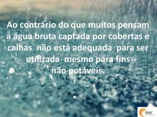 Ao contrário do que muitos pensam 
a água bruta captada por cobertas e calhas não está adequada para ser utilizada mesmo para fins 
não potáveis.  
