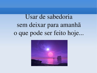 Usar de sabedoria sem deixar para amanhã o que pode ser feito hoje... 