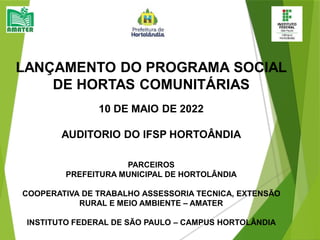 LANÇAMENTO DO PROGRAMA SOCIAL
DE HORTAS COMUNITÁRIAS
10 DE MAIO DE 2022
AUDITORIO DO IFSP HORTOÂNDIA
PARCEIROS
PREFEITURA MUNICIPAL DE HORTOLÂNDIA
COOPERATIVA DE TRABALHO ASSESSORIA TECNICA, EXTENSÃO
RURAL E MEIO AMBIENTE – AMATER
INSTITUTO FEDERAL DE SÃO PAULO – CAMPUS HORTOLÂNDIA
 