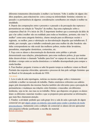 diferentes tratamentos direcionados à mulher e ao homem. Volte à análise de alguns dos
ditos populares, para relacioná-los com a crença na inferioridade feminina existente no
passado e a permanência de algumas considerações semelhantes em relação à mulher na
atualidade.
4. Depois das comparações entre o presente e o passado e da percepção das rupturas e
permanências em relação às "funções" da mulher, faça uma explanação sobre a
conjuntura (final do 19 e início do 20). É importante lembrar que a construção da idéia de
que o lar cabia à mulher não era realidade para todas as brasileiras, portanto, não trate "a
mulher" como uma categoria histórica, chame atenção para as diferenças sociais e
regionais, ou melhor, para a valorização ou desvalorização daquelas que trabalhavam. É
sabido, por exemplo, que o trabalho condenado para uma mulher da elite brasileira não
tinha correspondente na vida social das mulheres pobres, muitas delas lavadeiras,
passadeiras, empregadas domésticas, costureiras, etc.
5. Faça com os alunos a desconstrução da dicotomia entre público e privado
demonstrando suas relações, principalmente para estas mulheres pobres, já que muitas
delas desenvolviam o chamado "trabalho para fora" no espaço de sua casa, de modo que
dividiam o tempo entre as tarefas domésticas e o trabalho desempenhado para compor a
renda familiar.
6. Para finalizar pergunte à turma se sabe há quanto tempo as mulheres votam no Brasil.
Partindo das respostas oferecidas, apresente o processo de luta pelo sufrágio feminino que
no Brasil só foi alcançado na década de 1930.
Atividade
1. Leve à sala de aula reportagens, notícias ou mesmo artigos sobre o tratamento
conferido a mulher no mercado de trabalho. Dados estatísticos referentes aos salários
pagos pelo desempenho das mesmas funções também são relevantes para a percepção de
permanências e mudanças nas relações entre feminino e masculino em diferentes
instâncias, seja no lar, nas ruas ou no trabalho. Deixe que dispostos em grupos os alunos
leiam os diferentes materiais trazidos e que se preparem para apresentar as informações
que mais lhes chamaram atenção.
2. Finalize a atividade pedindo que cada grupo leve a sala de aula a gravação de algum
comercial em que algum grupo ou minoria seja usado para vender o produto de modo
preconceituoso. Juntamente com a exibição do comercial os alunos devem apresentar
uma pequena reflexão justificando a escolha do material.
Nenhum comentário:
Início
Assinar: Postagens (Atom)
 
