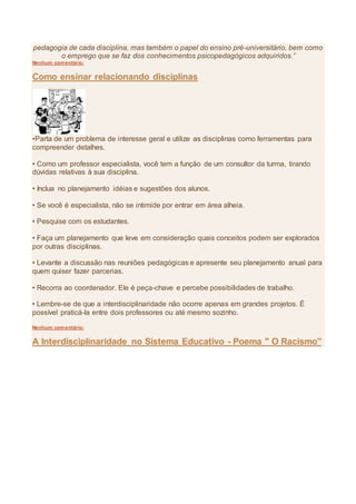 pedagogia de cada disciplina, mas também o papel do ensino pré-universitário, bem como
o emprego que se faz dos conhecimentos psicopedagógicos adquiridos.”
Nenhum comentário:
Como ensinar relacionando disciplinas
•Parta de um problema de interesse geral e utilize as disciplinas como ferramentas para
compreender detalhes.
• Como um professor especialista, você tem a função de um consultor da turma, tirando
dúvidas relativas à sua disciplina.
• Inclua no planejamento idéias e sugestões dos alunos.
• Se você é especialista, não se intimide por entrar em área alheia.
• Pesquise com os estudantes.
• Faça um planejamento que leve em consideração quais conceitos podem ser explorados
por outras disciplinas.
• Levante a discussão nas reuniões pedagógicas e apresente seu planejamento anual para
quem quiser fazer parcerias.
• Recorra ao coordenador. Ele é peça-chave e percebe possibilidades de trabalho.
• Lembre-se de que a interdisciplinaridade não ocorre apenas em grandes projetos. É
possível praticá-la entre dois professores ou até mesmo sozinho.
Nenhum comentário:
A Interdisciplinaridade no Sistema Educativo - Poema " O Racismo"
 