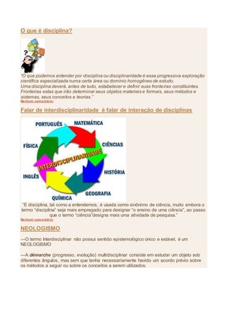 O que é disciplina?
“O que podemos entender por disciplina ou disciplinaridade é essa progressiva exploração
científica especializada numa certa área ou domínio homogêneo de estudo.
Uma disciplina deverá, antes de tudo, estabelecer e definir suas fronteiras constituintes.
Fronteiras estas que irão determinar seus objetos materiais e formais, seus métodos e
sistemas, seus conceitos e teorias.”
Nenhum comentário:
Falar de interdisciplinaridade é falar de interação de disciplinas
“E disciplina, tal como a entendemos, é usada como sinônimo de ciência, muito embora o
termo “disciplina” seja mais empregado para designar “o ensino de uma ciência”, ao passo
que o termo “ciência”designa mais uma atividade de pesquisa.”
Nenhum comentário:
NEOLOGISMO
—O termo Interdisciplinar não possui sentido epistemológico único e estável, é um
NEOLOGISMO
—A démarche (progresso, evolução) multidisciplinar consiste em estudar um objeto sob
diferentes ângulos, mas sem que tenha necessariamente havido um acordo prévio sobre
os métodos a seguir ou sobre os conceitos a serem utilizados.
 