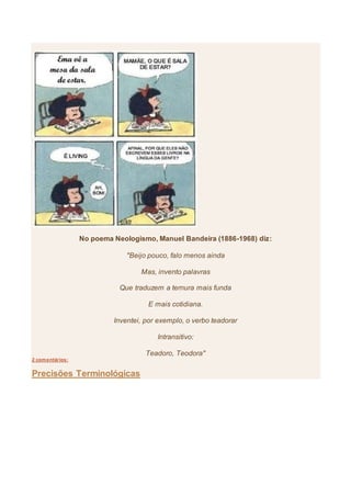 No poema Neologismo, Manuel Bandeira (1886-1968) diz:
"Beijo pouco, falo menos ainda
Mas, invento palavras
Que traduzem a ternura mais funda
E mais cotidiana.
Inventei, por exemplo, o verbo teadorar
Intransitivo:
Teadoro, Teodora"
2 comentários:
Precisões Terminológicas
 