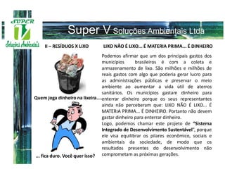II – RESÍDUOS X LIXO       LIXO NÃO É LIXO... É MATERIA PRIMA... É DINHEIRO
                                 Podemos afirmar que um dos principais gastos dos
                                 municípios      brasileiros é com a coleta e
                                 armazenamento de lixo. São milhões e milhões de
                                 reais gastos com algo que poderia gerar lucro para
                                 as administrações públicas e preservar o meio
                                 ambiente ao aumentar a vida útil de aterros
                                 sanitários. Os municípios gastam dinheiro para
Quem joga dinheiro na lixeira....enterrar dinheiro porque os seus representantes
                                 ainda não perceberam que: LIXO NÃO É LIXO... É
                                 MATERIA PRIMA... É DINHEIRO. Portanto não devem
                                 gastar dinheiro para enterrar dinheiro.
                                 Logo, podemos chamar este projeto de “Sistema
                                 Integrado de Desenvolvimento Sustentável”, porque
                                 ele visa equilibrar os pilares econômico, sociais e
                                 ambientais da sociedade, de modo que os
                                 resultados presentes do desenvolvimento não
... fica duro. Você quer isso? comprometam as próximas gerações.
 