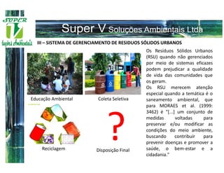 III – SISTEMA DE GERENCIAMENTO DE RESIDUOS SÓLIDOS URBANOS
                                             Os Resíduos Sólidos Urbanos
                                             (RSU) quando não gerenciados
                                             por meio de sistemas eficazes
                                             podem prejudicar a qualidade
                                             de vida das comunidades que
                                             os geram.
                                             Os RSU merecem atenção
                                             especial quando a temática é o
Educação Ambiental        Coleta Seletiva    saneamento ambiental, que
                                             para MORAES et al. (1999:
                                             3462) é "[...] um conjunto de




    Reciclagem
                             ?
                         Disposição Final
                                             medidas       voltadas


                                                           contribuir

                                             saúde, o bem-estar e a
                                             cidadania."
                                                                       para
                                             preservar e/ou modificar as
                                             condições do meio ambiente,
                                             buscando                  para
                                             prevenir doenças e promover a
 