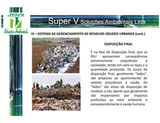 III – SISTEMA DE GERENCIAMENTO DE RESIDUOS SÓLIDOS URBANOS (cont.)

                                           DISPOSIÇÃO FINAL

                                  É na fase de disposição final, que os
                                  RSU     apresentam      conseqüências
                                  extremamente        prejudiciais     à
                                  sociedade, tendo em vista os tipos e a
                                  quantidade produzida. Os locais de
                                  disposição final, geralmente "lixões",
                                  são propícios ao aparecimento de
                                  vetores prejudiciais à saúde. Os
                                  "lixões" são áreas de disposição de
                                  resíduos a céu aberto que geralmente
                                  são responsáveis por impactos
                                  profundos ao meio ambiente e
                                  conseqüentemente à saúde humana.
 