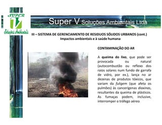 III – SISTEMA DE GERENCIAMENTO DE RESIDUOS SÓLIDOS URBANOS (cont.)
                  Impactos ambientais e à saúde humana

                                     CONTAMINAÇÃO DO AR

                                     A queima do lixo, que pode ser
                                     provocada         ou        natural
                                     (autocombustão ou reflexo dos
                                     raios solares num fundo de garrafa
                                     de vidro, por ex.), lança no ar
                                     dezenas de produtos tóxicos, que
                                     variam da fuligem (que afeta os
                                     pulmões) às cancerígenas dioxinas,
                                     resultantes da queima de plásticos.
                                     As fumaças podem, inclusive,
                                     interromper o tráfego aéreo
 