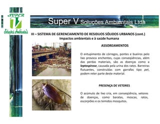 III – SISTEMA DE GERENCIAMENTO DE RESIDUOS SÓLIDOS URBANOS (cont.)
                  Impactos ambientais e à saúde humana
                                            ASSOREAMENTOS

                            O entupimento de córregos, pontes e bueiros pelo
                            lixo provoca enchentes, cujas conseqüências, além
                            das perdas materiais, são as doenças como a
                            leptospirose, causada pela urina dos ratos. Barreiras
                            flutuantes, construídas com garrafas tipo pet,
                            podem reter parte deste material.


                                          PRESENÇA DE VETORES

                            O acúmulo de lixo cria, em conseqüência, vetores
                            de doenças, como baratas, moscas, ratos,
                            escorpiões e os temidos mosquitos.
 