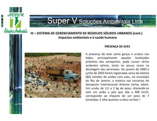 III – SISTEMA DE GERENCIAMENTO DE RESIDUOS SÓLIDOS URBANOS (cont.)
                  Impactos ambientais e à saúde humana

                                              PRESENÇA DE AVES

                                A presença de aves como garças e urubus nos
                                lixões, principalmente aqueles localizados
                                próximos dos aeroportos, pode causar sérios
                                acidentes aéreos, tanto no pouso como na
                                decolagem das aeronaves. De janeiro de 2000 a
                                junho de 2003 foram registradas cerca de oitenta
                                (80) colisões de aviões com aves, no município
                                do Rio de Janeiro, a maioria nas cercanias do
                                Aeroporto Internacional Antonio Carlos Jobim.
                                Um urubu de 1,5 a 2 kg de peso, chocando-se
                                com um avião a jato que vôe a 400 km/h,
                                corresponde ao impacto de um peso de 7
                                toneladas. E olhe quantos urubus na foto !
 