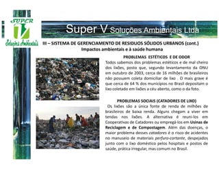III – SISTEMA DE GERENCIAMENTO DE RESIDUOS SÓLIDOS URBANOS (cont.)
                  Impactos ambientais e à saúde humana
                                     PROBLEMAS ESTÉTICOS E DE ODOR
                          Todos sabemos dos problemas estéticos e de mal cheiro
                          dos lixões, posto que, segundo levantamento da ONU
                          em outubro de 2003, cerca de 16 milhões de brasileiros
                          não possuem coleta domiciliar de lixo . O mais grave é
                          que cerca de 64 % dos municípios no Brasil depositam o
                          lixo coletado em lixões a céu aberto, como o da foto.

                                 PROBLEMAS SOCIAIS (CATADORES DE LIXO)
                           Os lixões são a única fonte de renda de milhões de
                          brasileiros de baixa renda. Alguns chegam a viver em
                          tendas nos lixões. A alternativa é reuni-los em
                          Cooperativas de Catadores ou empregá-los em Usinas de
                          Reciclagem e de Compostagem. Além das doenças, o
                          maior problema desses catadores é o risco de acidentes
                          no manuseio de materiais perfuro-cortante, despejados
                          junto com o lixo doméstico pelos hospitais e postos de
                          saúde, prática irregular, mas comum no Brasil.
 