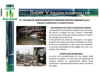 III – SISTEMA DE GERENCIAMENTO DE RESIDUOS SÓLIDOS URBANOS (cont.)
                  Impactos ambientais e à saúde humana

                             ENTUPIMENTO DE REDES E DRENAGEM URBANA
                            A ocupação desordenada de espaços como encostas
                           de morros e margens de rios e canais, é apontada
                           como uma das causas para tantos desastres e mortes
                           em períodos de muita chuva.
                           O entupimento da redes de drenagem e de esgoto
                           também são motivos de muitas inundações nas áreas
                           urbanas e normalmente, o que causa esse problema
                           é a grande quantidade de lixo jogada nas ruas e na
                           própria rede coletora.

                                       DEPRECIAÇÃO IMOBILIÁRIA
                           As áreas mais desvalorizadas de uma cidade estão
                           próximas às antigas e a atual área de disposição de
                           resíduos sólidos. As características destes locais
                           contribuem na desvalorização dessas áreas no interior
                           da cidade.
 