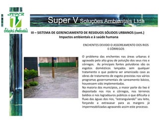 III – SISTEMA DE GERENCIAMENTO DE RESIDUOS SÓLIDOS URBANOS (cont.)
                  Impactos ambientais e à saúde humana

                              ENCHENTES DEVIDO O ASSOREAMENTO DOS RIOS
                                             E CÓRREGOS

                             O problema das enchentes nas áreas urbanas é
                             agravado pelo alto grau de poluição dos seus rios e
                             córregos. As principais fontes poluidoras são os
                             esgotos domésticos lançados sem qualquer
                             tratamento o que poderia ser amenizado caso as
                             obras de tratamento de esgoto previstas nos vários
                             programas governamentais de saneamento básico,
                             houvessem sido implementadas.
                             Na maioria dos municípios, a maior parte do lixo é
                             depositada nos rios e córregos, nos terrenos
                             baldios e nos logradouros públicos o que dificulta o
                             fluxo das águas dos rios, “estrangulando” seu leito,
                             forçando a extravasar para as margens já
                             impermeabilizadas agravando assim este processo.
 