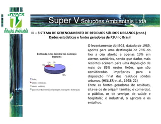 III – SISTEMA DE GERENCIAMENTO DE RESIDUOS SÓLIDOS URBANOS (cont.)
            Dados estatísticos e fontes geradoras de RSU no Brasil

                                O levantamento do IBGE, datado de 1989,
                                aponta para uma destinação de 76% do
                                lixo a céu aberto e apenas 13% em
                                aterros sanitários, sendo que dados mais
                                recentes acenam para uma disposição de
                                mais de 85% nestes lixões, que são
                                considerados      impróprios     para    a
                                disposição final dos resíduos sólidos
                                urbanos. (HELLER et al., 1998: 22)
                                Entre as fontes geradoras de resíduos,
                                cita-se os de origem familiar, o comercial,
                                o público, os de serviços de saúde e
                                hospitalar, o industrial, o agrícola e os
                                entulhos.
 