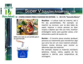 IV – ETAPAS CHAVES PARA O SUCESSO DO SISTEMA 1 - OS 5 R’s “Conceito Básico”
                                           Reutilizar – é utilizar tudo ao máximo, até o
                                           fim das possibilidades. Por exemplo: ao
                                           imprimir ou escrever, usar os dois lados do
                                           papel, repassar a outras pessoas ou doar
                                           roupas e objetos que não usa mais, reutilizar
                                           embalagens vazias para guardar coisas, criar
                                           artesanato a partir de sucata, etc.
Utilize uma cesta ou um carrinho para ir
ao supermercado.                           Reciclar – O terceiro passo envolve qualquer
                                           processo ou tratamento para transformar algo
                                           que seria lixo em um novo material utilizável.
                                           Existem muitas técnicas para reciclar os
                                           diferentes tipos de materiais.
                                           Por exemplo: separar os materiais recicláveis
                                           (plásticos, metais, vidros, papéis) do lixo
                                           orgânico e doá-los para cooperativas de
                                           reciclagem.
 