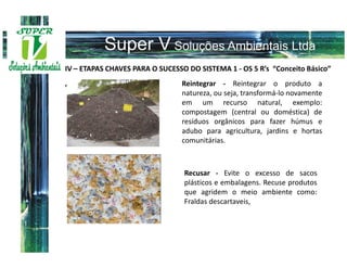 IV – ETAPAS CHAVES PARA O SUCESSO DO SISTEMA 1 - OS 5 R’s “Conceito Básico”
                                Reintegrar - Reintegrar o produto a
”
                                natureza, ou seja, transformá-lo novamente
                                em um recurso natural, exemplo:
                                compostagem (central ou doméstica) de
                                resíduos orgânicos para fazer húmus e
                                adubo para agricultura, jardins e hortas
                                comunitárias.



                                 Recusar - Evite o excesso de sacos
                                 plásticos e embalagens. Recuse produtos
                                 que agridem o meio ambiente como:
                                 Fraldas descartaveis,
 