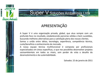 APRESENTAÇÃO
A Super V é uma organização privada, global, que atua sempre com um
profundo foco no resultado, estabelecendo parcerias sólidas e bem sucedidas,
buscando melhores alternativas para a satisfação plena dos nossos clientes.
Somos a união entre idéias, tecnologia, experiência, competência técnica,
custo/benefício e conhecimento de mercado.
A nossa equipe técnica multifuncional é composta por profissionais
especializados em áreas específicas, o que nos possibilita desenvolver projetos
socioambientais em todos os níveis, sem perder de vista o desafio do
desenvolvimento e da sustentabilidade.

                                               Salvador, 15 de janeiro de 2011
 