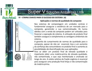 IV – ETAPAS CHAVES PARA O SUCESSO DO SISTEMA (4)
                     Aplicações e normas de qualidade do composto
               Nos sistemas de compostagem em unidades centrais é
               fundamental assegurar a existência de um mercado para o
               composto, garantindo a sua comercialização. Os lucros
               obtidos com a venda do composto podem ser utilizados para
               financiar a operação do sistema. A utilização do produto final
               também assegura e complementa as vantagens ambientais do
               sistema.
               A garantia do cumprimento de normas de qualidade para o
               composto, apesar de não ser essencial, leva a um aumento
               da confiança dos consumidores no produto final e aumenta as
               possibilidades de diversificação das suas aplicações.
               Para se obter um produto final de elevada qualidade é
               importante obter uma matéria-prima de elevada qualidade,
               não contaminada, e que seja monitorizada e analisada ao
               longo do ano. A coleta seletiva da fração orgânica é essencial
               para assegurar uma produção final limpa e não contaminação
               de matéria-prima.
 
