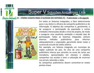 IV – ETAPAS CHAVES PARA O SUCESSO DO SISTEMA (7) – Publicidade e divulgação
                       Em todos os Sistemas Integrados, o fator determinante
                       para o seu êxito é a eficácia da campanha publicitária e de
                       informação. O objetivo das campanhas é, geralmente, o
                       de assegurar a participação da população e outras
                       entidades interessadas desde o início do projeto, de modo
                       a assegurar uma excelente aceitação e elevada taxa de
                       participação. Todos os Sistemas Integrados utilizam
                       diversos     métodos       publicitários para     informar
                       adequadamente a população, garantindo deste modo o
                       sucesso do circuito da coleta seletiva.
                       Por exemplo, um Sistema Integrado um município da
                       região sudoeste do país, foi alvo de uma campanha
                       publicitária intensa que consistiu no envio de cartas aos
                       moradores, apresentações em vilarejos e cidades,
                       campanhas nas escolas e lares e colocação de anúncios
                       nos jornais, televisão e rádio.
                       As campanhas publicitárias devem concentrar-se nestes
                       pontos-chave.
 