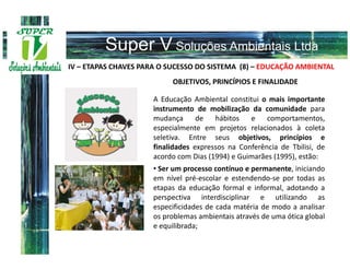 IV – ETAPAS CHAVES PARA O SUCESSO DO SISTEMA (8) – EDUCAÇÃO AMBIENTAL
                           OBJETIVOS, PRINCÍPIOS E FINALIDADE

                      A Educação Ambiental constitui o mais importante
                      instrumento de mobilização da comunidade para
                      mudança      de   hábitos   e comportamentos,
                      especialmente em projetos relacionados à coleta
                      seletiva. Entre seus objetivos, princípios e
                      finalidades expressos na Conferência de Tbilisi, de
                      acordo com Dias (1994) e Guimarães (1995), estão:
                      • Ser um processo contínuo e permanente, iniciando
                      em nível pré-escolar e estendendo-se por todas as
                      etapas da educação formal e informal, adotando a
                      perspectiva interdisciplinar e utilizando as
                      especificidades de cada matéria de modo a analisar
                      os problemas ambientais através de uma ótica global
                      e equilibrada;
 