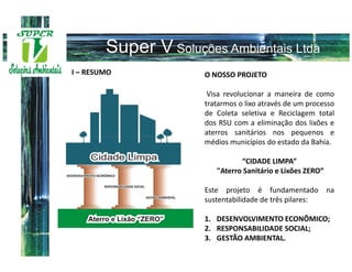 I – RESUMO   O NOSSO PROJETO

              Visa revolucionar a maneira de como
             tratarmos o lixo através de um processo
             de Coleta seletiva e Reciclagem total
             dos RSU com a eliminação dos lixões e
             aterros sanitários nos pequenos e
             médios municípios do estado da Bahia.

                       “CIDADE LIMPA”
                "Aterro Sanitário e Lixões ZERO”

             Este projeto é fundamentado na
             sustentabilidade de três pilares:

             1. DESENVOLVIMENTO ECONÔMICO;
             2. RESPONSABILIDADE SOCIAL;
             3. GESTÃO AMBIENTAL.
 