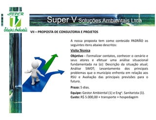 VII – PROPOSTA DE CONSULTORIA E PROJETOS

                       A nossa proposta tem como conteúdo PADRÃO os
                       seguintes itens abaixo descritos:
                       Visita Técnica
                       Objetivo - Formalizar contatos, conhecer o cenário e
                       seus atores e efetuar uma análise situacional
                       fundamentada na (o): Descrição da situação atual;
                       Análise SWOT; Levantamento dos principais
                       problemas que o município enfrenta em relação aos
                       RSU e Avaliação das principais previsões para o
                       futuro.
                       Prazo: 5 dias.
                       Equipe: Gestor Ambiental (1) e Engo. Sanitarista (1).
                       Custo: R$ 5.000,00 + transporte + hospedagem
 