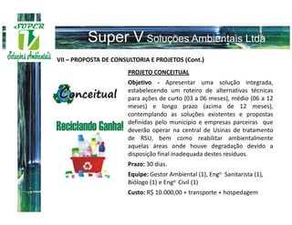 VII – PROPOSTA DE CONSULTORIA E PROJETOS (Cont.)
                       PROJETO CONCEITUAL
                       Objetivo - Apresentar uma solução integrada,
                       estabelecendo um roteiro de alternativas técnicas
                       para ações de curto (03 a 06 meses), médio (06 a 12
                       meses) e longo prazo (acima de 12 meses),
                       contemplando as soluções existentes e propostas
                       definidas pelo município e empresas parceiras que
                       deverão operar na central de Usinas de tratamento
                       de RSU, bem como reabilitar ambientalmente
                       aquelas áreas onde houve degradação devido a
                       disposição final inadequada destes resíduos.
                       Prazo: 30 dias.
                       Equipe: Gestor Ambiental (1), Engo Sanitarista (1),
                       Biólogo (1) e Engo Civil (1)
                       Custo: R$ 10.000,00 + transporte + hospedagem
 