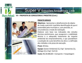VII – PROPOSTA DE CONSULTORIA E PROJETOS (Cont.)

                         PROJETO BÁSICO
                         Objetivos: Apresentar o detalhamento do objeto
                         de modo a permitir à perfeita identificação do que é
                         pretendido pelo município e, com precisão, as
                         circunstâncias e modo de realização.
                         Elaborar com base nas indicações dos estudos
                         técnicos preliminares, que assegurem a viabilidade
                         técnica e o adequado tratamento do impacto
                         ambiental do empreendimento, e que possibilitem
                         a avaliação do custo-benefício da obra e a definição
                         dos métodos e do prazo de execução.
                         Prazo: 30 dias.
                         Equipe: Gestor Ambiental (1), Engo Sanitarista (1),
                         Biólogo (1) e Engo Civil (1)
                         Custo: R$ 20.000,00 + transporte + hospedagem
 