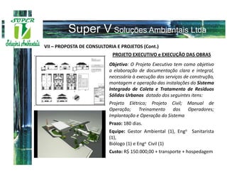 VII – PROPOSTA DE CONSULTORIA E PROJETOS (Cont.)
                            PROJETO EXECUTIVO e EXECUÇÃO DAS OBRAS
                           Objetivo: O Projeto Executivo tem como objetivo
                           a elaboração de documentação clara e integral,
                           necessária à execução dos serviços de construção,
                           montagem e operação das instalações do Sistema
                           Integrado de Coleta e Tratamento de Resíduos
                           Sólidos Urbanos dotado dos seguintes itens:
                           Projeto Elétrico; Projeto Civil; Manual de
                           Operação;    Treinamento     dos  Operadores;
                           Implantação e Operação do Sistema
                           Prazo: 180 dias.
                           Equipe: Gestor Ambiental (1), Engo Sanitarista
                           (1),
                           Biólogo (1) e Engo Civil (1)
                           Custo: R$ 150.000,00 + transporte + hospedagem
 