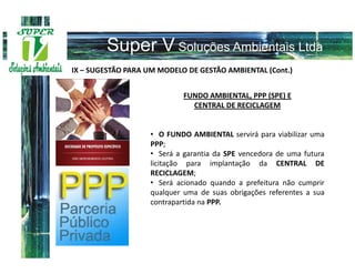 IX – SUGESTÃO PARA UM MODELO DE GESTÃO AMBIENTAL (Cont.)


                            FUNDO AMBIENTAL, PPP (SPE) E
                              CENTRAL DE RECICLAGEM


                   • O FUNDO AMBIENTAL servirá para viabilizar uma
                   PPP;
                   • Será a garantia da SPE vencedora de uma futura
                   licitação para implantação da CENTRAL DE
                   RECICLAGEM;
                   • Será acionado quando a prefeitura não cumprir
                   qualquer uma de suas obrigações referentes a sua
                   contrapartida na PPP.
 