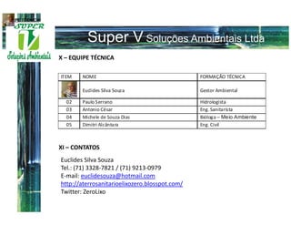 EQUIPE TÉCNICA




                 X – EQUIPE TÉCNICA




                 XI – CONTATOS
                 Euclides Silva Souza
                 Tel.: (71) 3328-7821 / (71) 9213-0979
                 E-mail: euclidesouza@hotmail.com
                 http://aterrosanitarioelixozero.blosspot.com/
                 Twitter: ZeroLixo
 