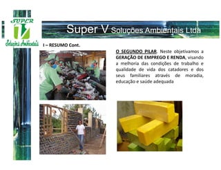 I – RESUMO Cont.
                   O SEGUNDO PILAR. Neste objetivamos a
                   GERAÇÃO DE EMPREGO E RENDA, visando
                   a melhoria das condições de trabalho e
                   qualidade de vida dos catadores e dos
                   seus familiares através de moradia,
                   educação e saúde adequada
 