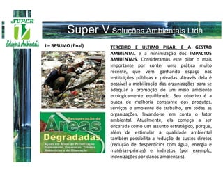I – RESUMO (final)   TERCEIRO E ÚLTIMO PILAR: É A GESTÃO
                     AMBIENTAL e a minimização dos IMPACTOS
                     AMBIENTAIS. Consideramos este pilar o mais
                     importante por conter uma prática muito
                     recente, que vem ganhando espaço nas
                     instituições públicas e privadas. Através dela é
                     possível a mobilização das organizações para se
                     adequar à promoção de um meio ambiente
                     ecologicamente equilibrado. Seu objetivo é a
                     busca de melhoria constante dos produtos,
                     serviços e ambiente de trabalho, em todas as
                     organizações, levando-se em conta o fator
                     ambiental. Atualmente, ela começa a ser
                     encarada como um assunto estratégico, porque,
                     além de estimular a qualidade ambiental
                     também possibilita a redução de custos diretos
                     (redução de desperdícios com água, energia e
                     matérias-primas) e indiretos (por exemplo,
                     indenizações por danos ambientais).
 