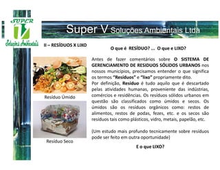 II – RESÍDUOS X LIXO
                                O que é RESÍDUO? ... O que e LIXO?

                       Antes de fazer comentários sobre O SISTEMA DE
                       GERENCIAMENTO DE RESIDUOS SÓLIDOS URBANOS nos
                       nossos municípios, precisamos entender o que significa
                       os termos “Resíduos” e “lixo” propriamente dito.
                       Por definição, Resíduo é tudo aquilo que é descartado
                       pelas atividades humanas, proveniente das indústrias,
Resíduo Úmido          comércios e residências. Os resíduos sólidos urbanos em
                       questão são classificados como úmidos e secos. Os
                       úmidos são os resíduos orgânicos como: restos de
                       alimentos, restos de podas, fezes, etc. e os secos são
                       resíduos tais como plásticos, vidro, metais, papelão, etc.

                       (Um estudo mais profundo tecnicamente sobre resíduos
                       pode ser feito em outra oportunidade)
 Resíduo Seco
                                             E o que LIXO?
 