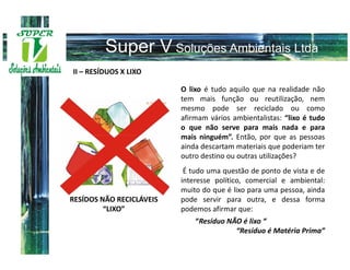 II – RESÍDUOS X LIXO

                          O lixo é tudo aquilo que na realidade não
                          tem mais função ou reutilização, nem
                          mesmo pode ser reciclado ou como
                          afirmam vários ambientalistas: “lixo é tudo
                          o que não serve para mais nada e para
                          mais ninguém”. Então, por que as pessoas
                          ainda descartam materiais que poderiam ter
                          outro destino ou outras utilizações?
                           É tudo uma questão de ponto de vista e de
                          interesse político, comercial e ambiental:
                          muito do que é lixo para uma pessoa, ainda
RESÍDOS NÃO RECICLÁVEIS   pode servir para outra, e dessa forma
         “LIXO”           podemos afirmar que:
                              “Resíduo NÃO é lixo “
                                         “Resíduo é Matéria Prima”
 