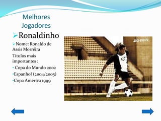 Melhores
    Jogadores
Ronaldinho
Nome: Ronaldo de
Assis Morréira
Títulos mais
importantes :
• Copa do Mundo 2002
•Espanhol (2004/2005)
•Copa América 1999
 