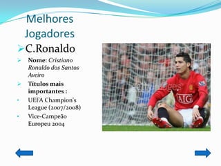 Melhores
    Jogadores
C.Ronaldo
   Nome: Cristiano
    Ronaldo dos Santos
    Aveiro
   Títulos mais
    importantes :
•   UEFA Champion's
    League (2007/2008)
•   Vice-Campeão
    Europeu 2004
 