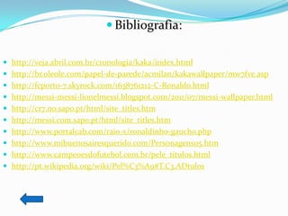  Bibliografia:

 http://veja.abril.com.br/cronologia/kaka/index.html
 http://br.oleole.com/papel-de-parede/acmilan/kakawallpaper/mw7fve.asp
 http://fcporto-7.skyrock.com/1638761212-C-Ronaldo.html
 http://messi-messi-lionelmessi.blogspot.com/2011/07/messi-wallpaper.html
 http://cr7.no.sapo.pt/html/site_titles.htm
 http://messi.com.sapo.pt/html/site_titles.htm
 http://www.portalcab.com/raio-x/ronaldinho-gaucho.php
 http://www.mibuenosairesquerido.com/Personagens05.htm
 http://www.campeoesdofutebol.com.br/pele_titulos.html
 http://pt.wikipedia.org/wiki/Pel%C3%A9#T.C3.ADtulos
 