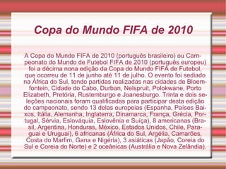 Copa do Mundo FIFA de 2010

A Copa do Mundo FIFA de 2010 (português brasileiro) ou Cam-
peonato do Mundo de Futebol FIFA de 2010 (português europeu)
  foi a décima nona edição da Copa do Mundo FIFA de Futebol,
que ocorreu de 11 de junho até 11 de julho. O evento foi sediado
na África do Sul, tendo partidas realizadas nas cidades de Bloem-
  fontein, Cidade do Cabo, Durban, Nelspruit, Polokwane, Porto
Elizabeth, Pretória, Rustemburgo e Joanesburgo. Trinta e dois se-
 leções nacionais foram qualificadas para participar desta edição
do campeonato, sendo 13 delas europeias (Espanha, Países Bai-
xos, Itália, Alemanha, Inglaterra, Dinamarca, França, Grécia, Por-
tugal, Sérvia, Eslováquia, Eslovênia e Suíça), 8 americanas (Bra-
  sil, Argentina, Honduras, México, Estados Unidos, Chile, Para-
  guai e Uruguai), 6 africanas (África do Sul, Argélia, Camarões,
 Costa do Marfim, Gana e Nigéria), 3 asiáticas (Japão, Coreia do
Sul e Coreia do Norte) e 2 oceânicas (Austrália e Nova Zelândia).
 